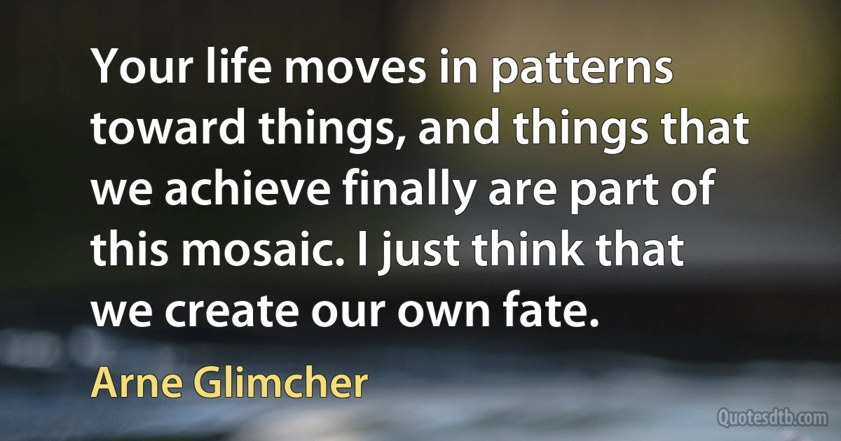 Your life moves in patterns toward things, and things that we achieve finally are part of this mosaic. I just think that we create our own fate. (Arne Glimcher)