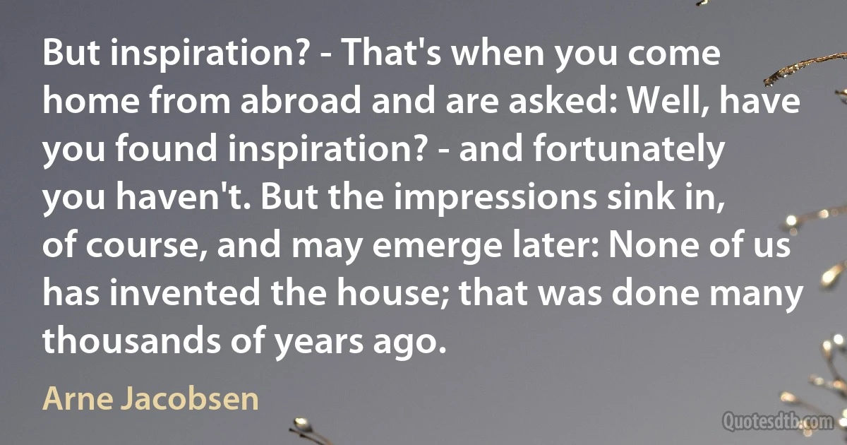 But inspiration? - That's when you come home from abroad and are asked: Well, have you found inspiration? - and fortunately you haven't. But the impressions sink in, of course, and may emerge later: None of us has invented the house; that was done many thousands of years ago. (Arne Jacobsen)