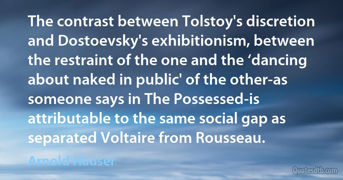 The contrast between Tolstoy's discretion and Dostoevsky's exhibitionism, between the restraint of the one and the ‘dancing about naked in public' of the other-as someone says in The Possessed-is attributable to the same social gap as separated Voltaire from Rousseau. (Arnold Hauser)