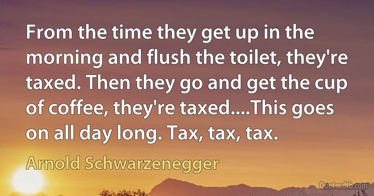 From the time they get up in the morning and flush the toilet, they're taxed. Then they go and get the cup of coffee, they're taxed....This goes on all day long. Tax, tax, tax. (Arnold Schwarzenegger)