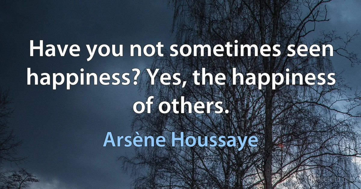 Have you not sometimes seen happiness? Yes, the happiness of others. (Arsène Houssaye)