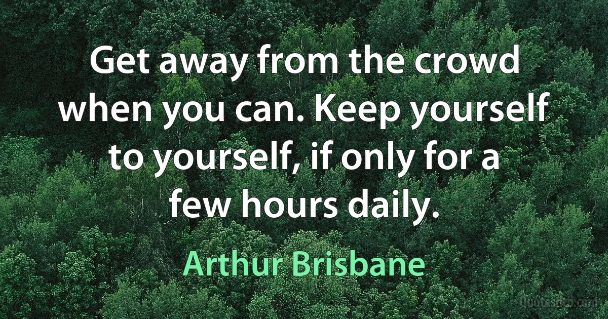 Get away from the crowd when you can. Keep yourself to yourself, if only for a few hours daily. (Arthur Brisbane)