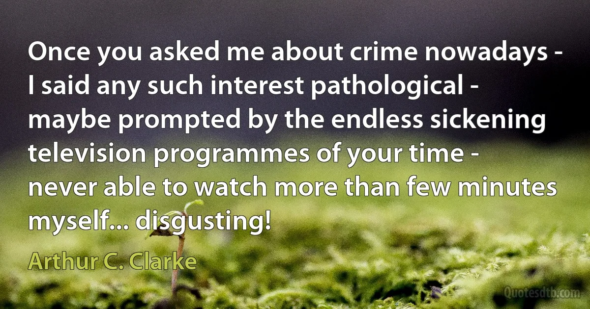 Once you asked me about crime nowadays - I said any such interest pathological - maybe prompted by the endless sickening television programmes of your time - never able to watch more than few minutes myself... disgusting! (Arthur C. Clarke)