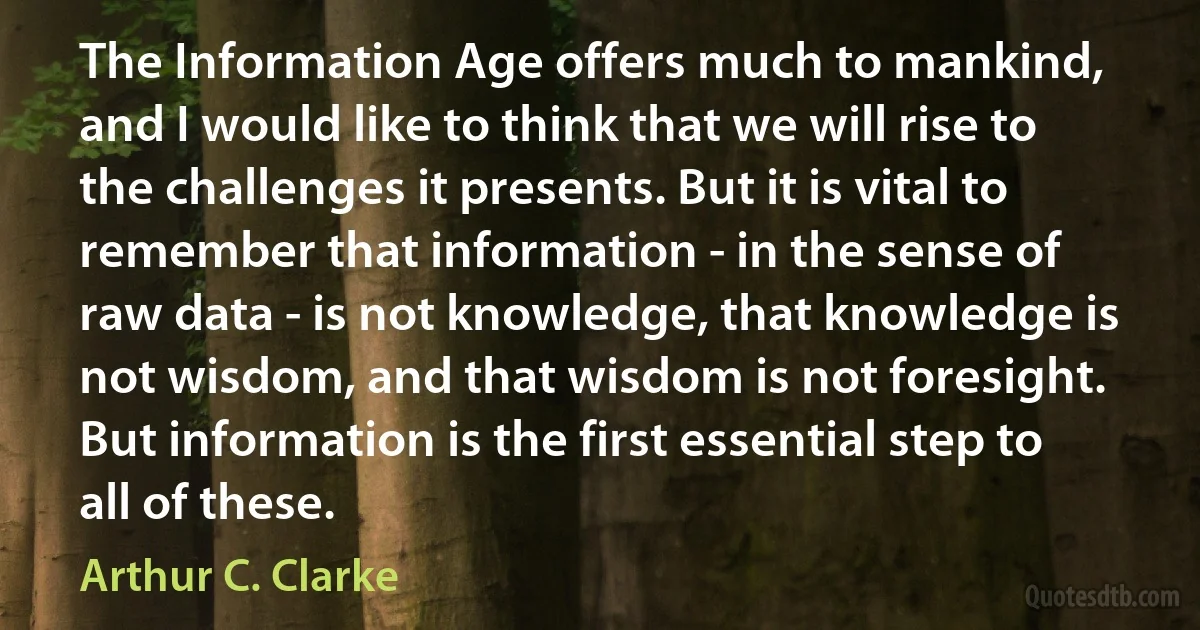 The Information Age offers much to mankind, and I would like to think that we will rise to the challenges it presents. But it is vital to remember that information - in the sense of raw data - is not knowledge, that knowledge is not wisdom, and that wisdom is not foresight. But information is the first essential step to all of these. (Arthur C. Clarke)