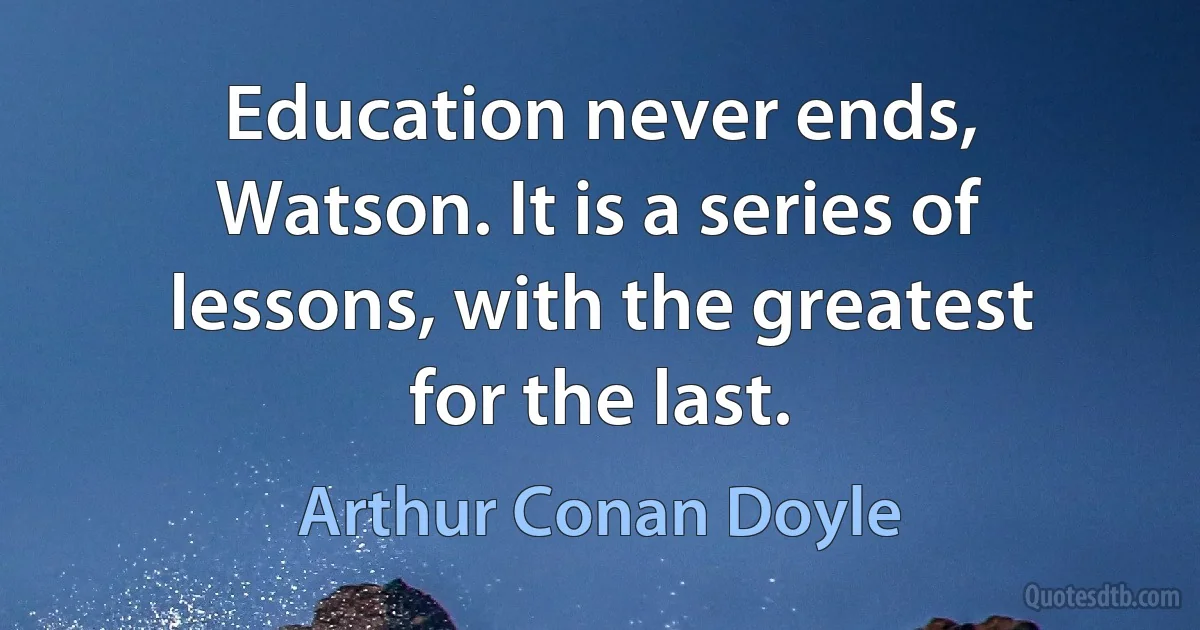 Education never ends, Watson. It is a series of lessons, with the greatest for the last. (Arthur Conan Doyle)