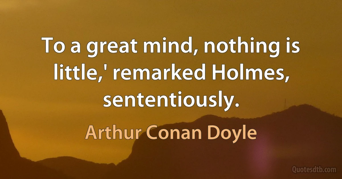 To a great mind, nothing is little,' remarked Holmes, sententiously. (Arthur Conan Doyle)