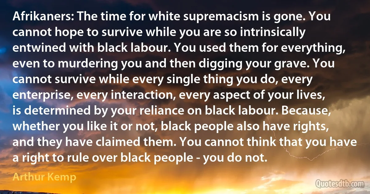 Afrikaners: The time for white supremacism is gone. You cannot hope to survive while you are so intrinsically entwined with black labour. You used them for everything, even to murdering you and then digging your grave. You cannot survive while every single thing you do, every enterprise, every interaction, every aspect of your lives, is determined by your reliance on black labour. Because, whether you like it or not, black people also have rights, and they have claimed them. You cannot think that you have a right to rule over black people - you do not. (Arthur Kemp)