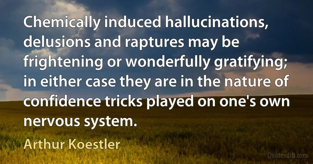 Chemically induced hallucinations, delusions and raptures may be frightening or wonderfully gratifying; in either case they are in the nature of confidence tricks played on one's own nervous system. (Arthur Koestler)