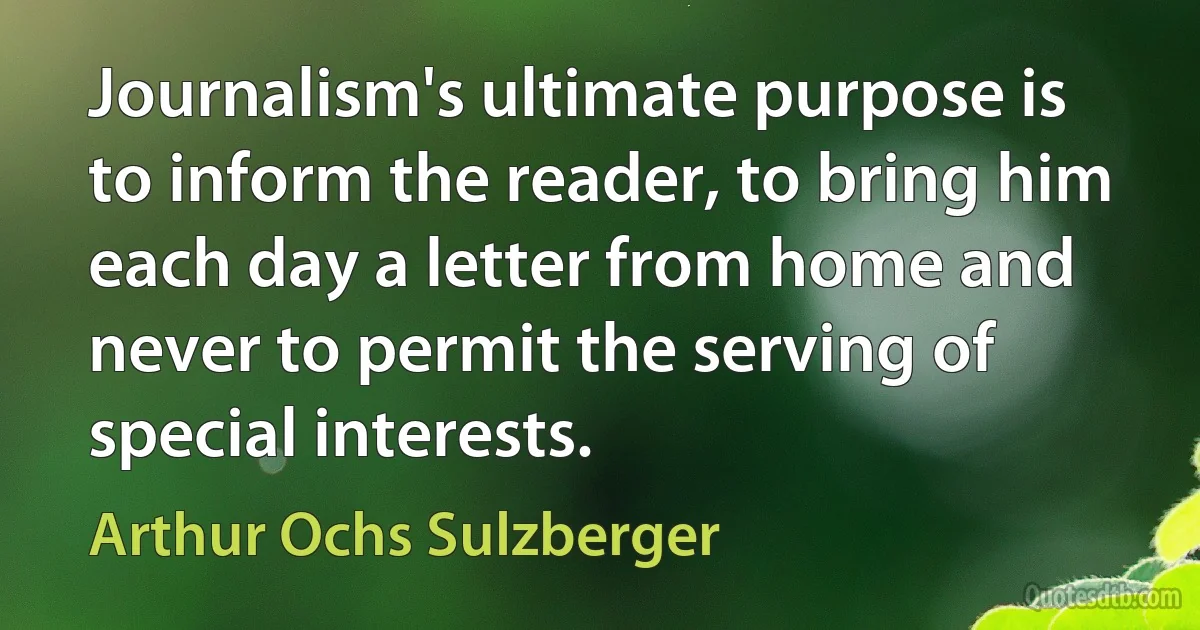 Journalism's ultimate purpose is to inform the reader, to bring him each day a letter from home and never to permit the serving of special interests. (Arthur Ochs Sulzberger)