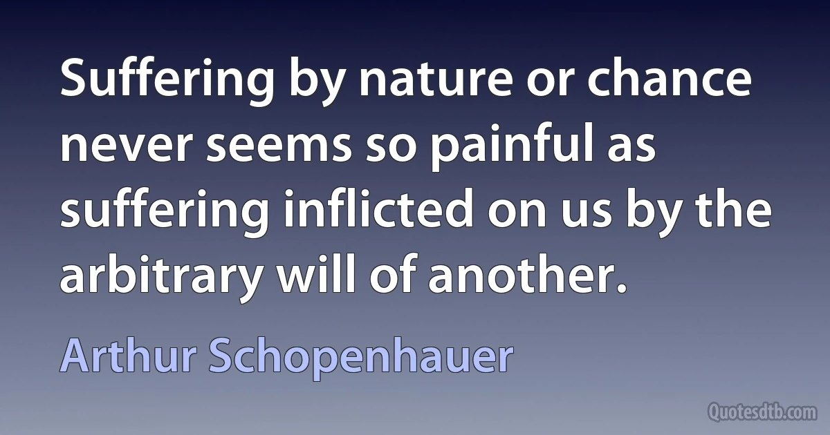 Suffering by nature or chance never seems so painful as suffering inflicted on us by the arbitrary will of another. (Arthur Schopenhauer)