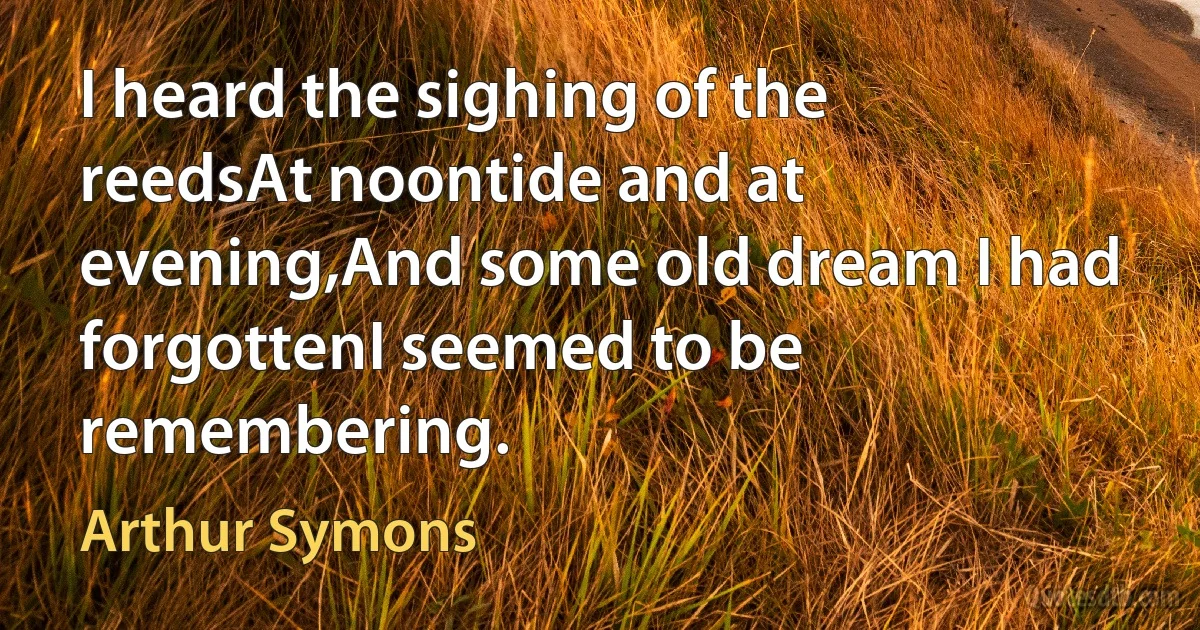 I heard the sighing of the reedsAt noontide and at evening,And some old dream I had forgottenI seemed to be remembering. (Arthur Symons)