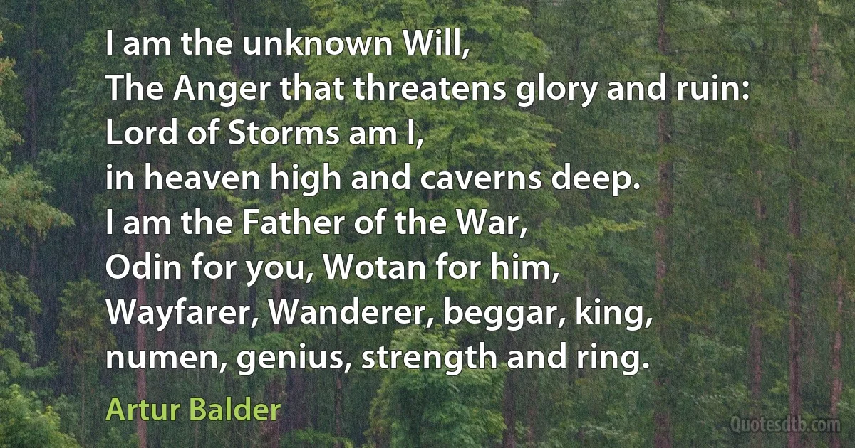 I am the unknown Will,
The Anger that threatens glory and ruin:
Lord of Storms am I,
in heaven high and caverns deep.
I am the Father of the War,
Odin for you, Wotan for him,
Wayfarer, Wanderer, beggar, king,
numen, genius, strength and ring. (Artur Balder)