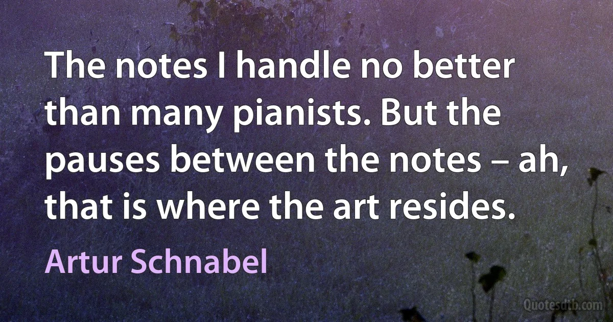 The notes I handle no better than many pianists. But the pauses between the notes – ah, that is where the art resides. (Artur Schnabel)