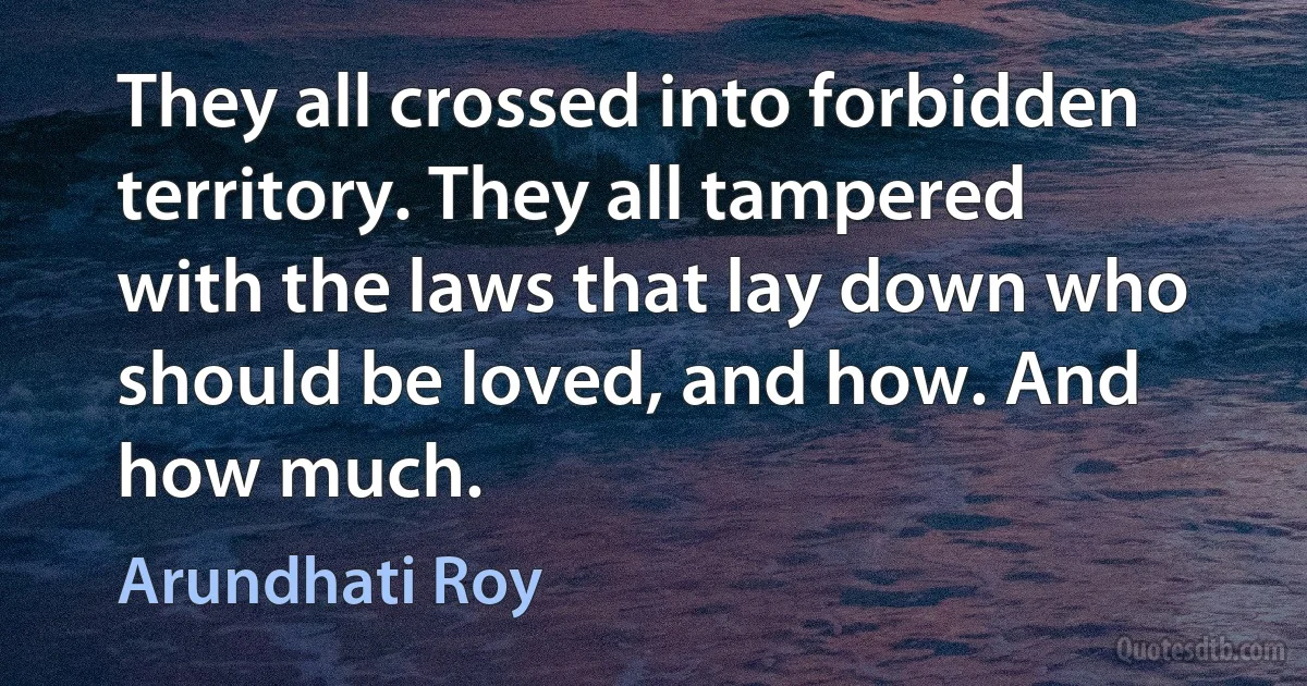 They all crossed into forbidden territory. They all tampered with the laws that lay down who should be loved, and how. And how much. (Arundhati Roy)