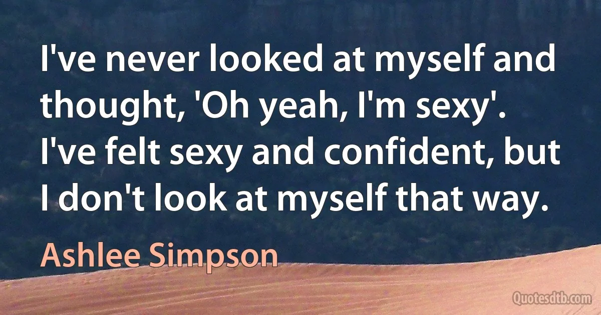 I've never looked at myself and thought, 'Oh yeah, I'm sexy'. I've felt sexy and confident, but I don't look at myself that way. (Ashlee Simpson)