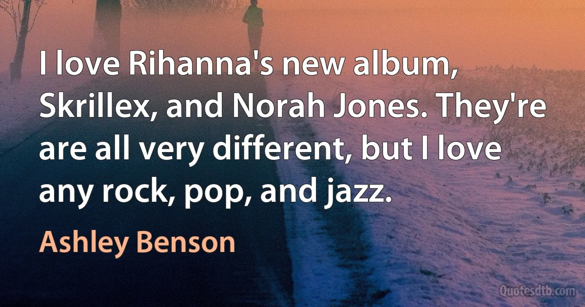 I love Rihanna's new album, Skrillex, and Norah Jones. They're are all very different, but I love any rock, pop, and jazz. (Ashley Benson)