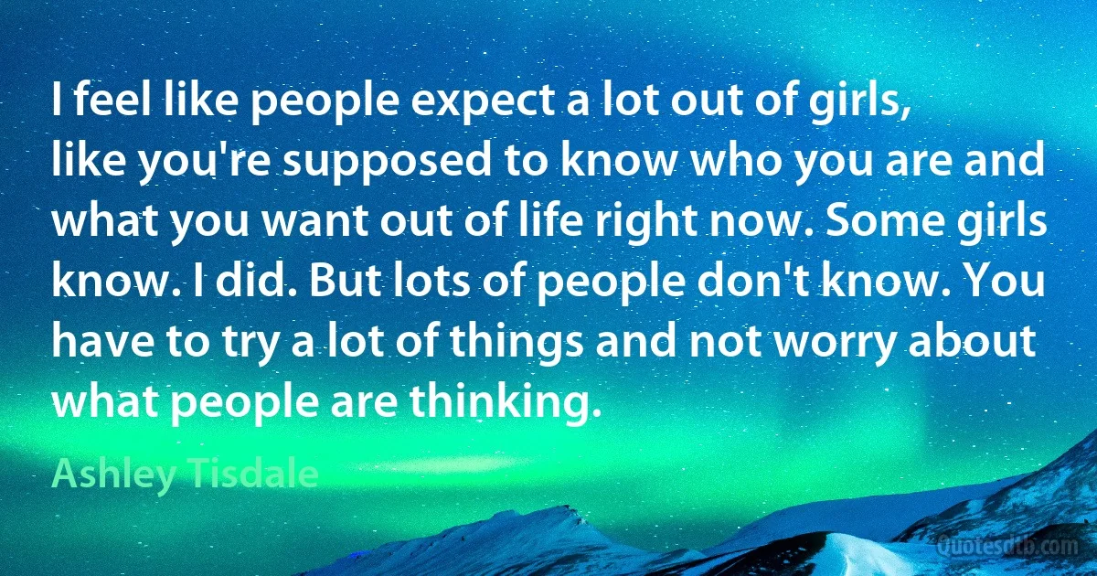 I feel like people expect a lot out of girls, like you're supposed to know who you are and what you want out of life right now. Some girls know. I did. But lots of people don't know. You have to try a lot of things and not worry about what people are thinking. (Ashley Tisdale)