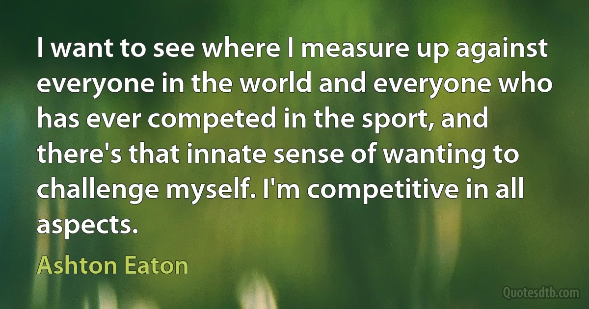 I want to see where I measure up against everyone in the world and everyone who has ever competed in the sport, and there's that innate sense of wanting to challenge myself. I'm competitive in all aspects. (Ashton Eaton)