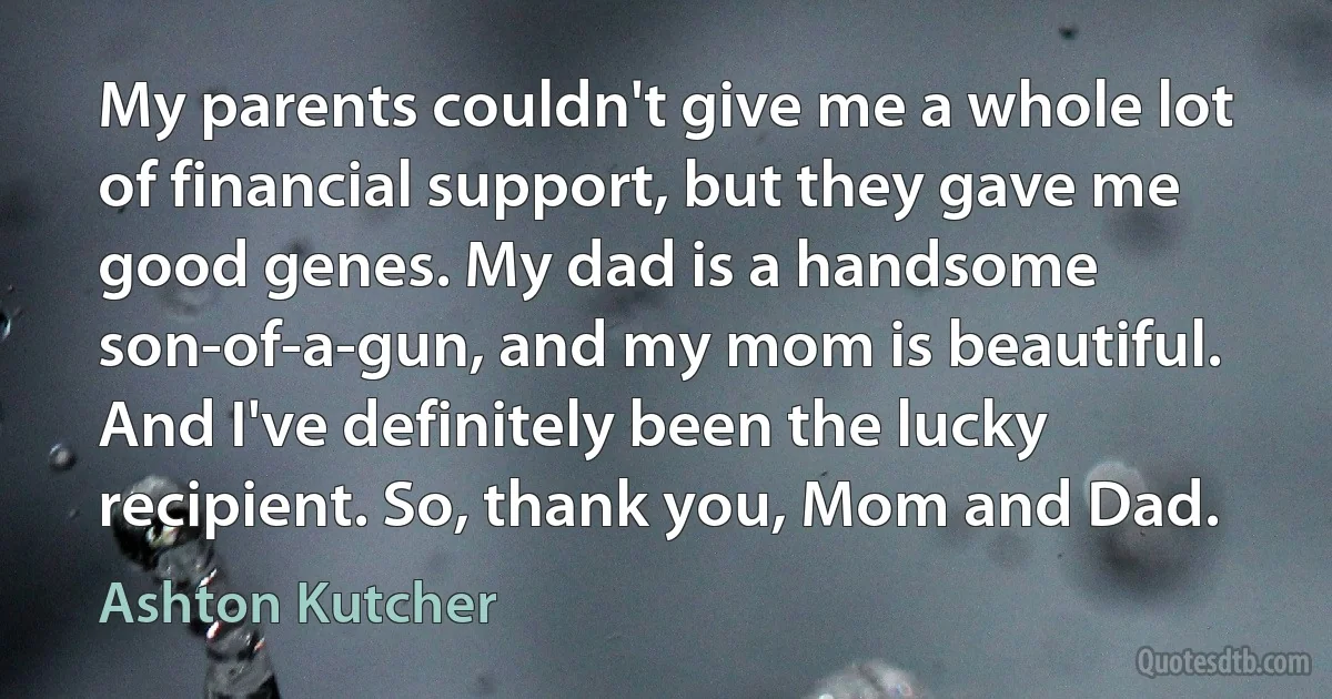 My parents couldn't give me a whole lot of financial support, but they gave me good genes. My dad is a handsome son-of-a-gun, and my mom is beautiful. And I've definitely been the lucky recipient. So, thank you, Mom and Dad. (Ashton Kutcher)