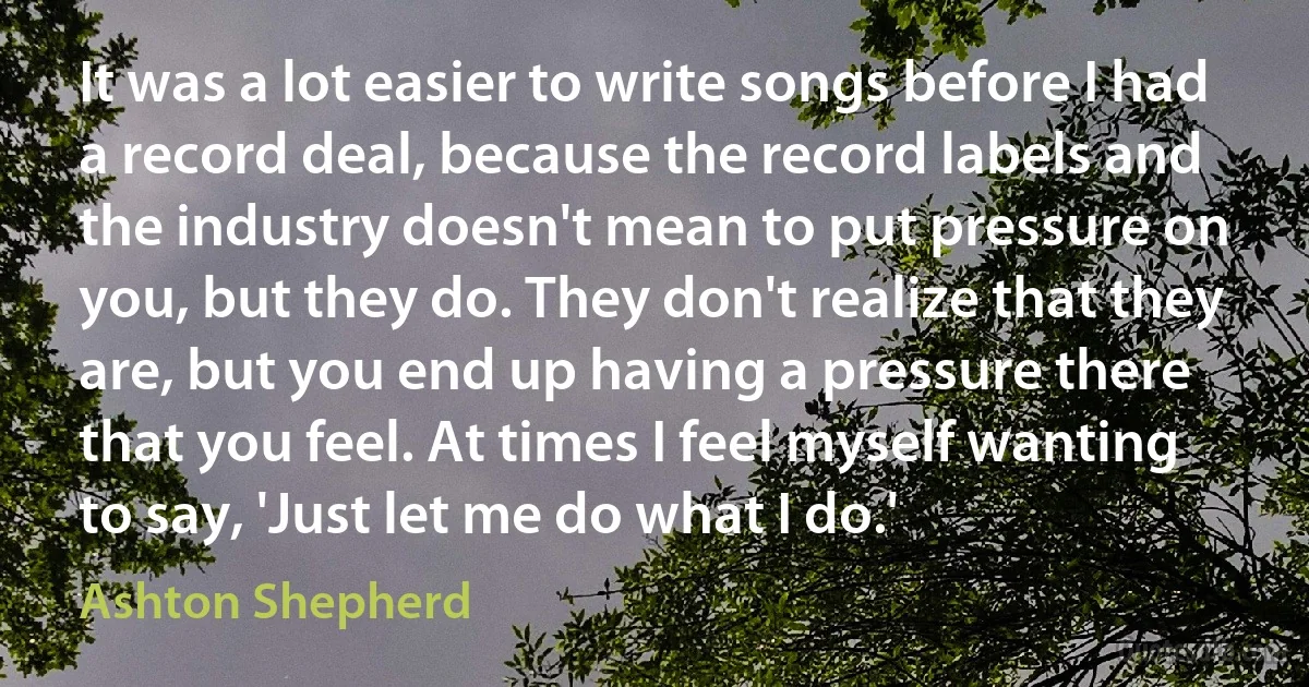 It was a lot easier to write songs before I had a record deal, because the record labels and the industry doesn't mean to put pressure on you, but they do. They don't realize that they are, but you end up having a pressure there that you feel. At times I feel myself wanting to say, 'Just let me do what I do.' (Ashton Shepherd)