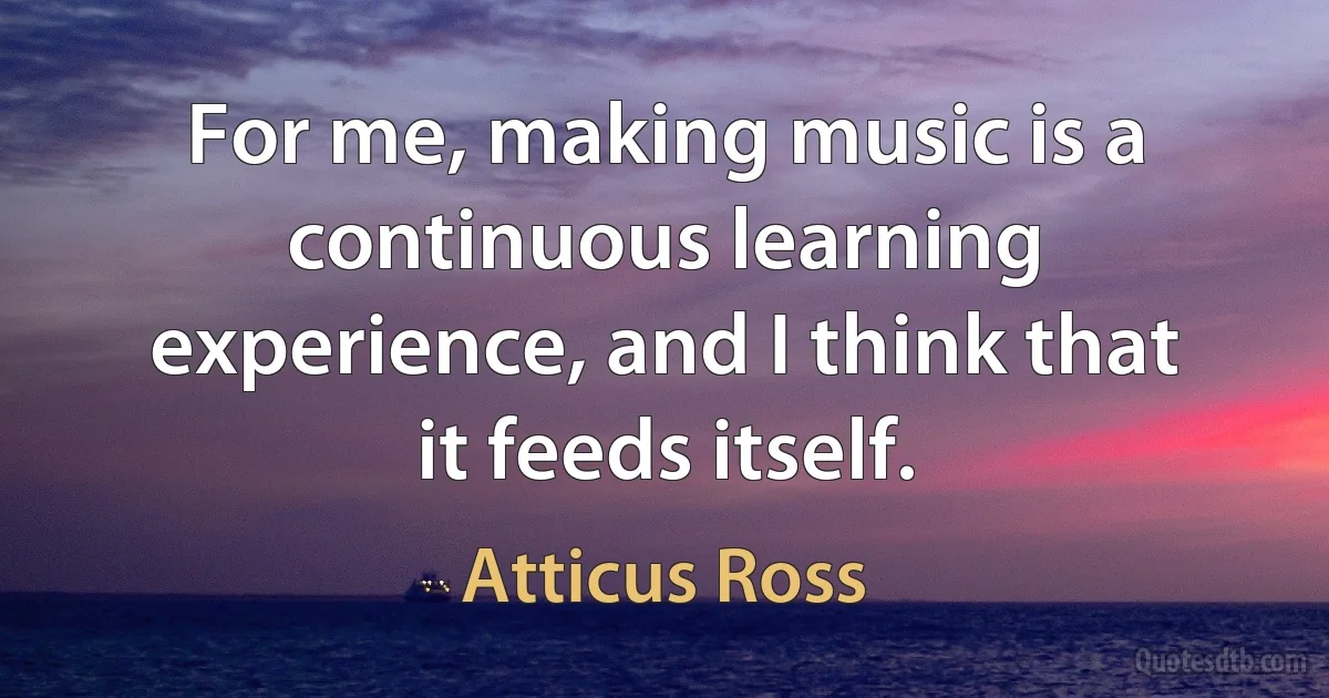 For me, making music is a continuous learning experience, and I think that it feeds itself. (Atticus Ross)