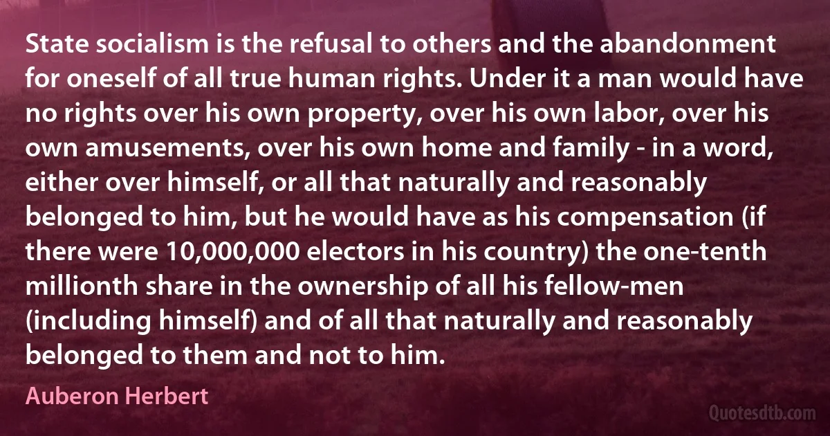 State socialism is the refusal to others and the abandonment for oneself of all true human rights. Under it a man would have no rights over his own property, over his own labor, over his own amusements, over his own home and family - in a word, either over himself, or all that naturally and reasonably belonged to him, but he would have as his compensation (if there were 10,000,000 electors in his country) the one-tenth millionth share in the ownership of all his fellow-men (including himself) and of all that naturally and reasonably belonged to them and not to him. (Auberon Herbert)