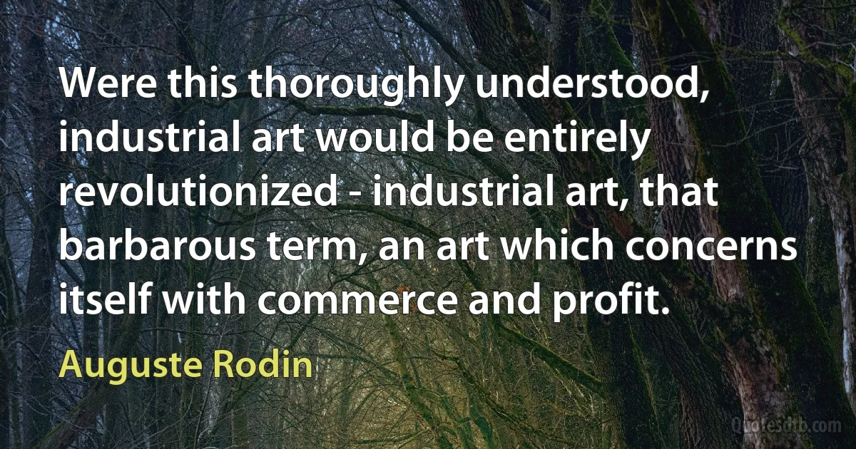 Were this thoroughly understood, industrial art would be entirely revolutionized - industrial art, that barbarous term, an art which concerns itself with commerce and profit. (Auguste Rodin)