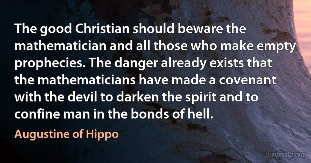 The good Christian should beware the mathematician and all those who make empty prophecies. The danger already exists that the mathematicians have made a covenant with the devil to darken the spirit and to confine man in the bonds of hell. (Augustine of Hippo)