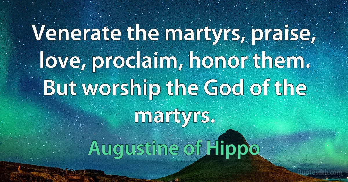 Venerate the martyrs, praise, love, proclaim, honor them. But worship the God of the martyrs. (Augustine of Hippo)