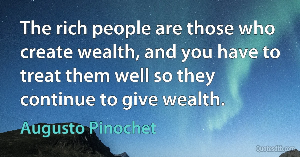 The rich people are those who create wealth, and you have to treat them well so they continue to give wealth. (Augusto Pinochet)