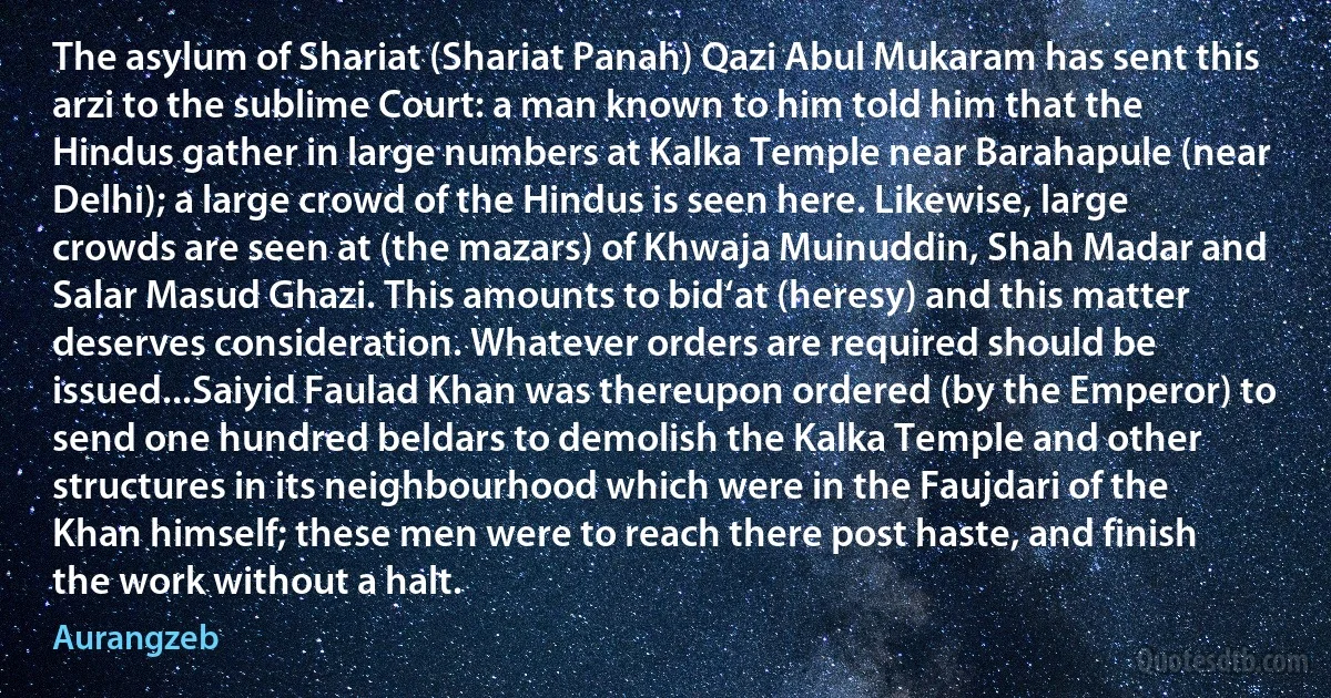 The asylum of Shariat (Shariat Panah) Qazi Abul Mukaram has sent this arzi to the sublime Court: a man known to him told him that the Hindus gather in large numbers at Kalka Temple near Barahapule (near Delhi); a large crowd of the Hindus is seen here. Likewise, large crowds are seen at (the mazars) of Khwaja Muinuddin, Shah Madar and Salar Masud Ghazi. This amounts to bid‘at (heresy) and this matter deserves consideration. Whatever orders are required should be issued...Saiyid Faulad Khan was thereupon ordered (by the Emperor) to send one hundred beldars to demolish the Kalka Temple and other structures in its neighbourhood which were in the Faujdari of the Khan himself; these men were to reach there post haste, and finish the work without a halt. (Aurangzeb)