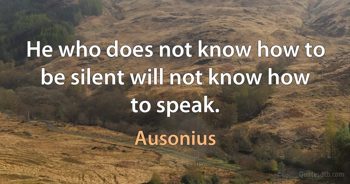 He who does not know how to be silent will not know how to speak. (Ausonius)