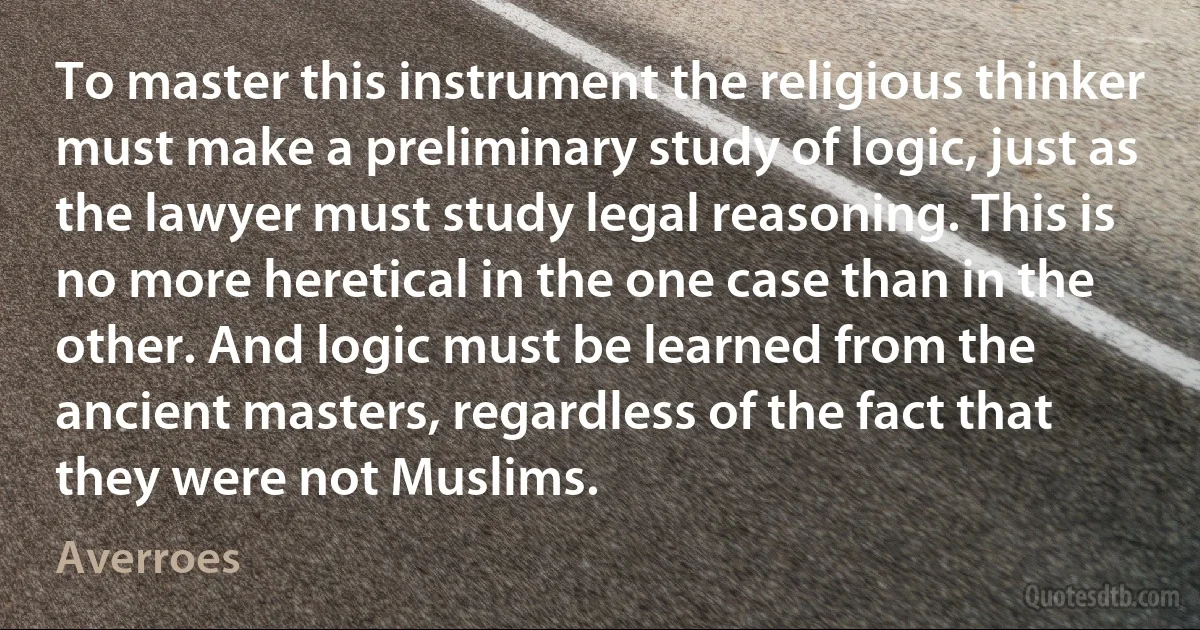 To master this instrument the religious thinker must make a preliminary study of logic, just as the lawyer must study legal reasoning. This is no more heretical in the one case than in the other. And logic must be learned from the ancient masters, regardless of the fact that they were not Muslims. (Averroes)