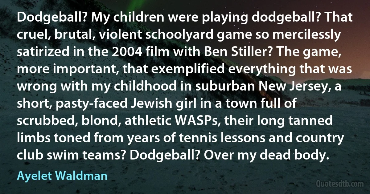 Dodgeball? My children were playing dodgeball? That cruel, brutal, violent schoolyard game so mercilessly satirized in the 2004 film with Ben Stiller? The game, more important, that exemplified everything that was wrong with my childhood in suburban New Jersey, a short, pasty-faced Jewish girl in a town full of scrubbed, blond, athletic WASPs, their long tanned limbs toned from years of tennis lessons and country club swim teams? Dodgeball? Over my dead body. (Ayelet Waldman)