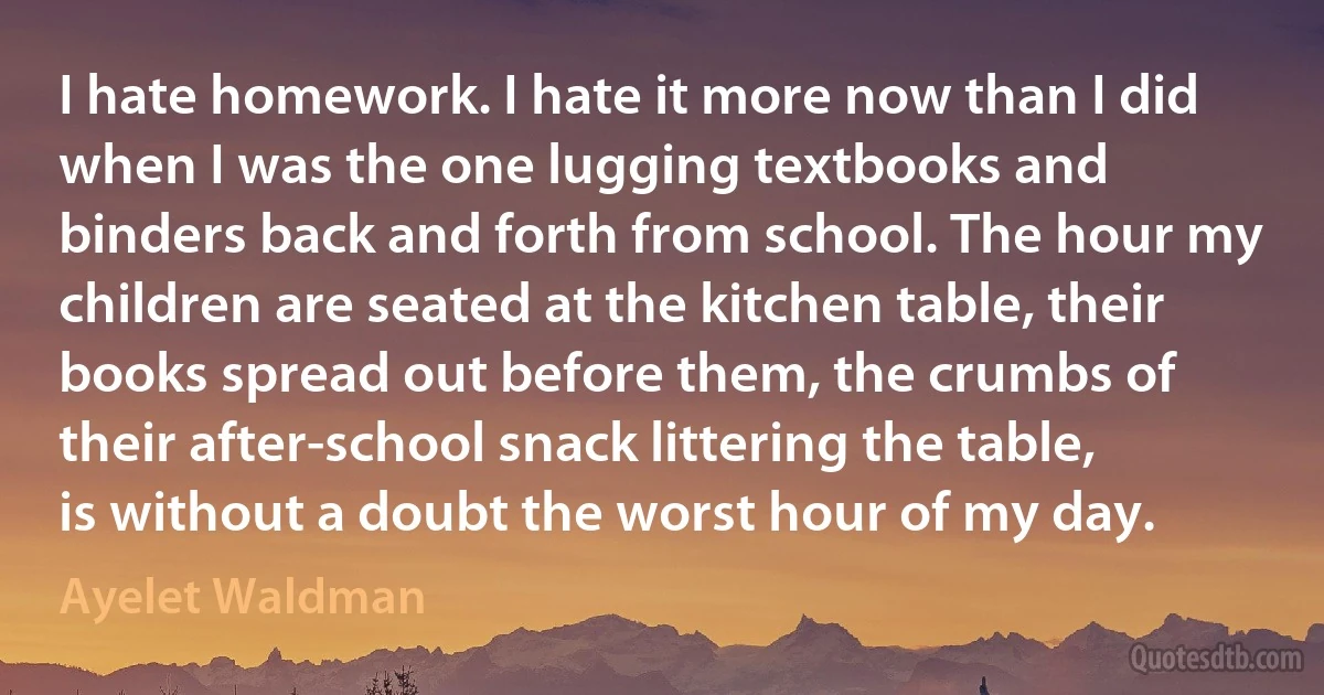 I hate homework. I hate it more now than I did when I was the one lugging textbooks and binders back and forth from school. The hour my children are seated at the kitchen table, their books spread out before them, the crumbs of their after-school snack littering the table, is without a doubt the worst hour of my day. (Ayelet Waldman)