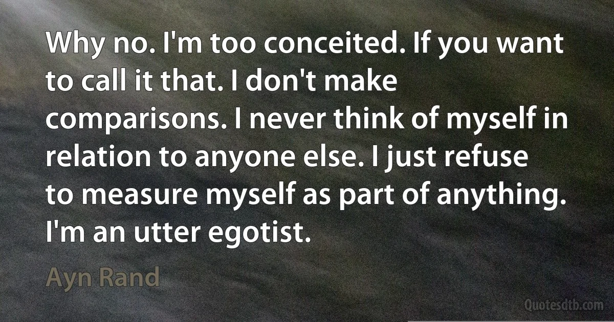 Why no. I'm too conceited. If you want to call it that. I don't make comparisons. I never think of myself in relation to anyone else. I just refuse to measure myself as part of anything. I'm an utter egotist. (Ayn Rand)