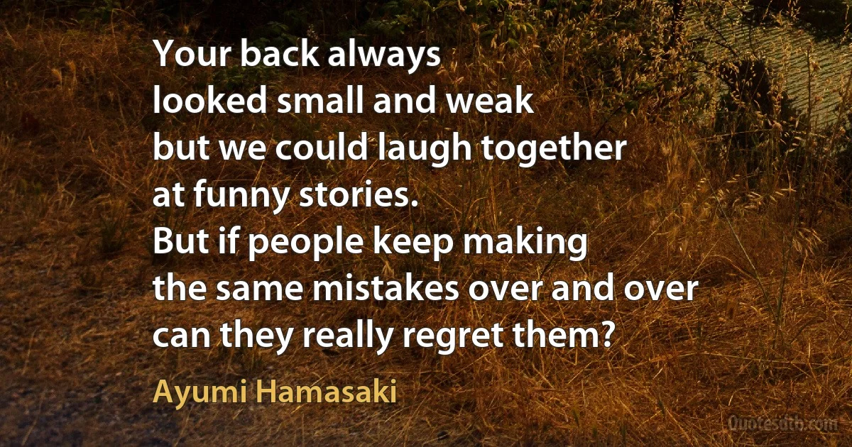 Your back always
looked small and weak
but we could laugh together
at funny stories.
But if people keep making
the same mistakes over and over
can they really regret them? (Ayumi Hamasaki)