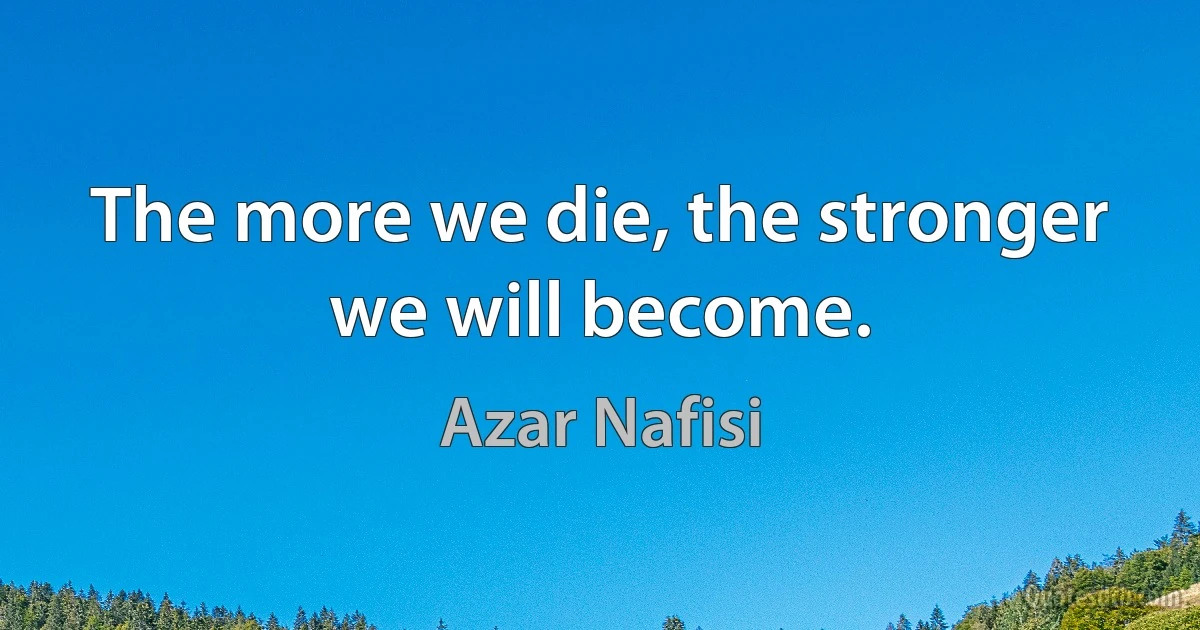 The more we die, the stronger we will become. (Azar Nafisi)