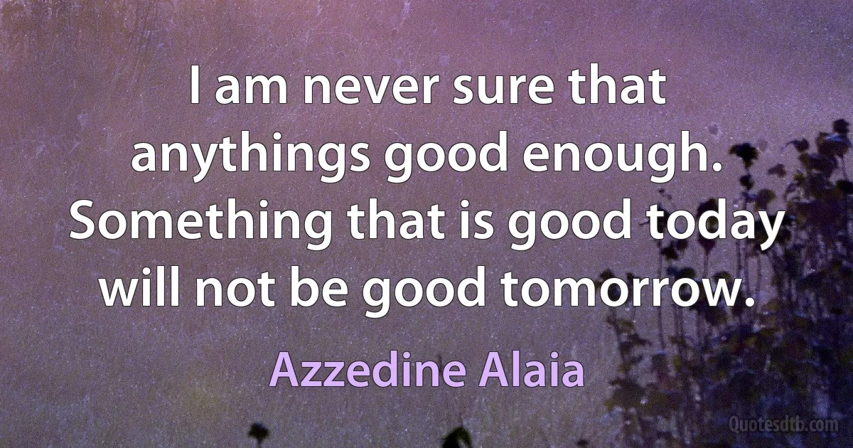 I am never sure that anythings good enough. Something that is good today will not be good tomorrow. (Azzedine Alaia)