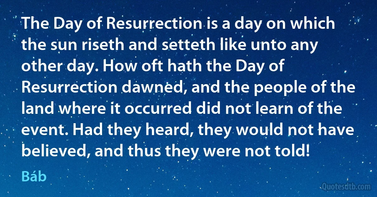 The Day of Resurrection is a day on which the sun riseth and setteth like unto any other day. How oft hath the Day of Resurrection dawned, and the people of the land where it occurred did not learn of the event. Had they heard, they would not have believed, and thus they were not told! (Báb)