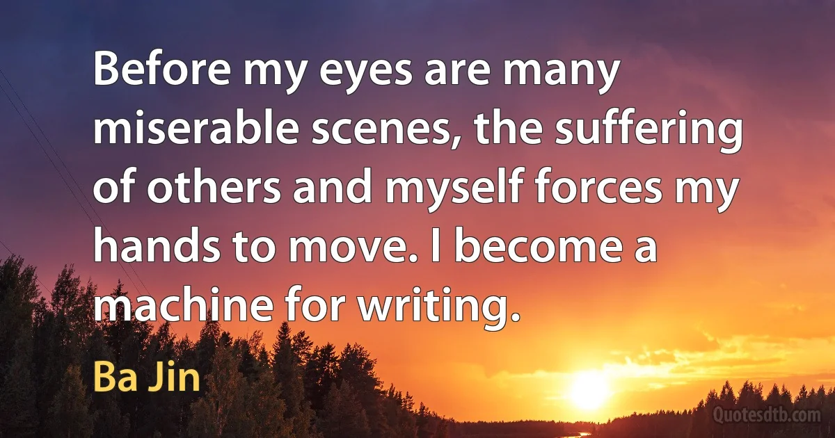 Before my eyes are many miserable scenes, the suffering of others and myself forces my hands to move. I become a machine for writing. (Ba Jin)