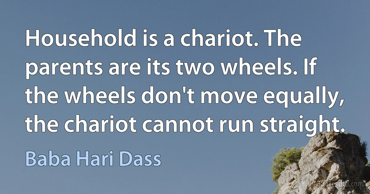 Household is a chariot. The parents are its two wheels. If the wheels don't move equally, the chariot cannot run straight. (Baba Hari Dass)