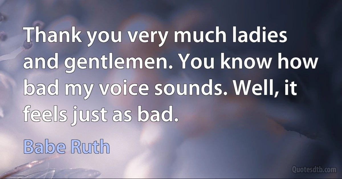 Thank you very much ladies and gentlemen. You know how bad my voice sounds. Well, it feels just as bad. (Babe Ruth)