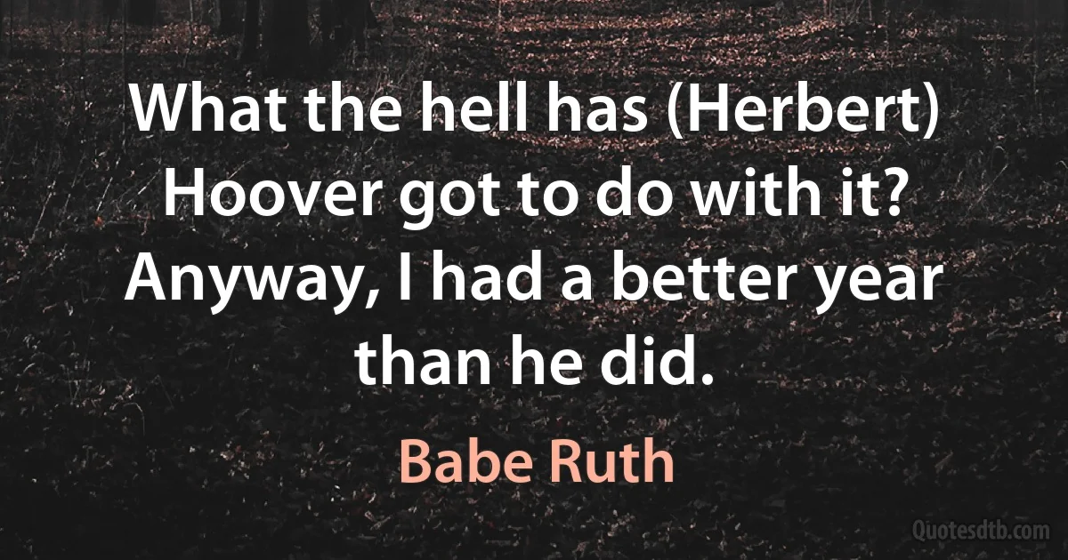 What the hell has (Herbert) Hoover got to do with it? Anyway, I had a better year than he did. (Babe Ruth)