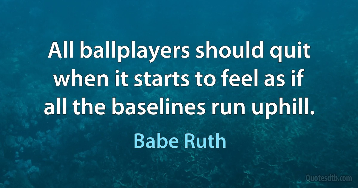 All ballplayers should quit when it starts to feel as if all the baselines run uphill. (Babe Ruth)