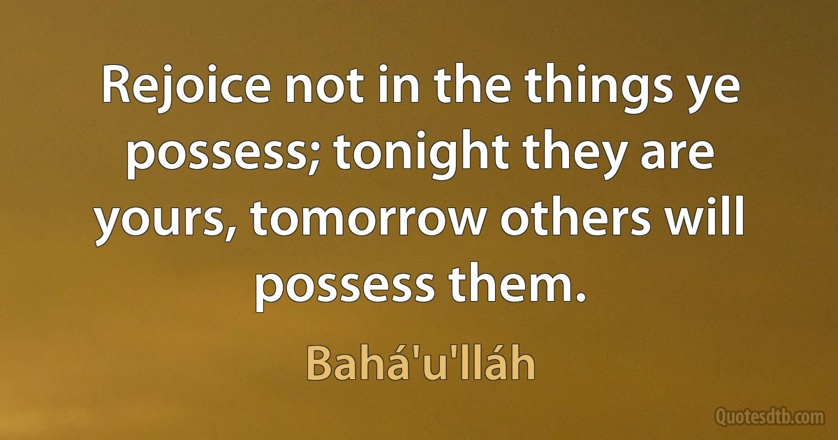 Rejoice not in the things ye possess; tonight they are yours, tomorrow others will possess them. (Bahá'u'lláh)