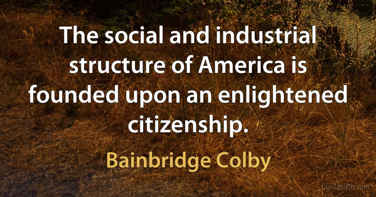 The social and industrial structure of America is founded upon an enlightened citizenship. (Bainbridge Colby)