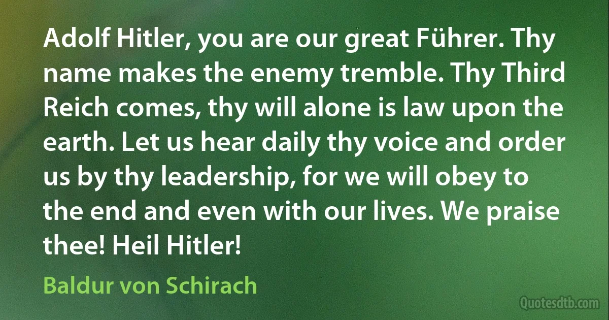 Adolf Hitler, you are our great Führer. Thy name makes the enemy tremble. Thy Third Reich comes, thy will alone is law upon the earth. Let us hear daily thy voice and order us by thy leadership, for we will obey to the end and even with our lives. We praise thee! Heil Hitler! (Baldur von Schirach)