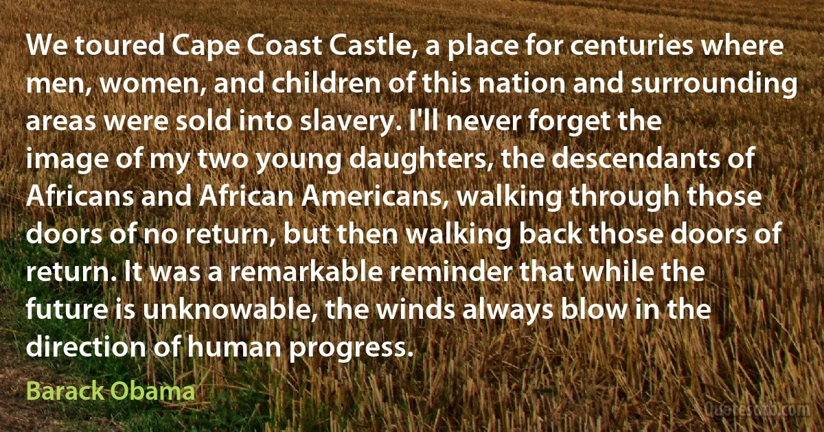 We toured Cape Coast Castle, a place for centuries where men, women, and children of this nation and surrounding areas were sold into slavery. I'll never forget the image of my two young daughters, the descendants of Africans and African Americans, walking through those doors of no return, but then walking back those doors of return. It was a remarkable reminder that while the future is unknowable, the winds always blow in the direction of human progress. (Barack Obama)