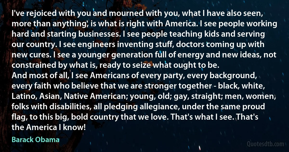 I've rejoiced with you and mourned with you, what I have also seen, more than anything, is what is right with America. I see people working hard and starting businesses. I see people teaching kids and serving our country. I see engineers inventing stuff, doctors coming up with new cures. I see a younger generation full of energy and new ideas, not constrained by what is, ready to seize what ought to be.
And most of all, I see Americans of every party, every background, every faith who believe that we are stronger together - black, white, Latino, Asian, Native American; young, old; gay, straight; men, women, folks with disabilities, all pledging allegiance, under the same proud flag, to this big, bold country that we love. That's what I see. That's the America I know! (Barack Obama)